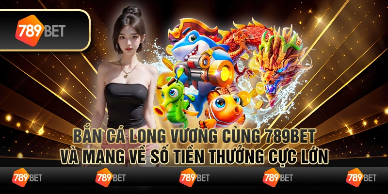 Bắn Cá Long Vương Cùng 789bet Và Mang Về Số Tiền Thưởng Cực Lớn